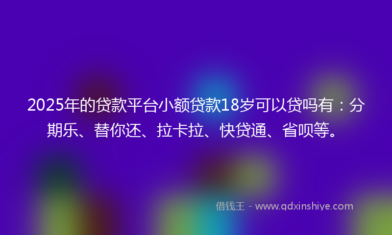 2025年的贷款平台小额贷款18岁可以贷吗有：分期乐、替你还、拉卡拉、快贷通、省呗等。