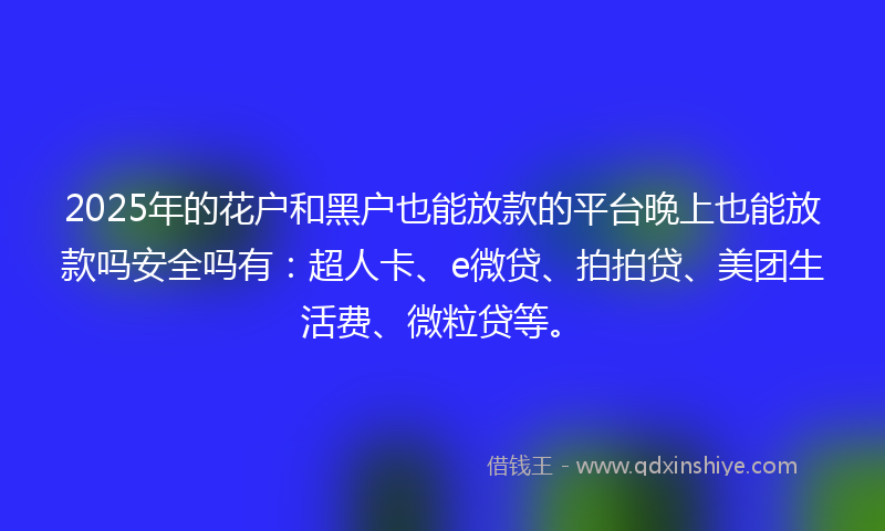 2025年的花户和黑户也能放款的平台晚上也能放款吗安全吗有：超人卡、e微贷、拍拍贷、美团生活费、微粒贷等。