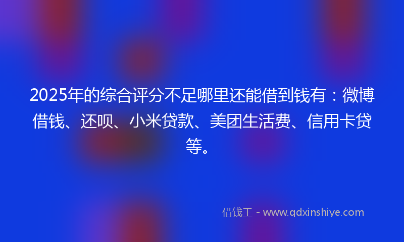 2025年的综合评分不足哪里还能借到钱有：微博借钱、还呗、小米贷款、美团生活费、信用卡贷等。