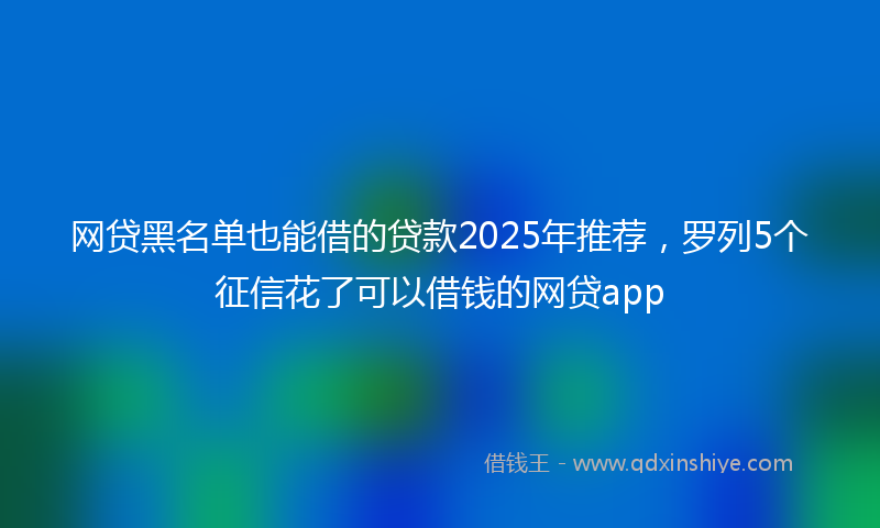 网贷黑名单也能借的贷款2025年推荐，罗列5个征信花了可以借钱的网贷app