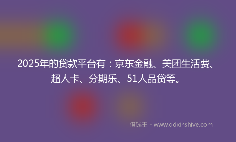 2025年的贷款平台有：京东金融、美团生活费、超人卡、分期乐、51人品贷等。