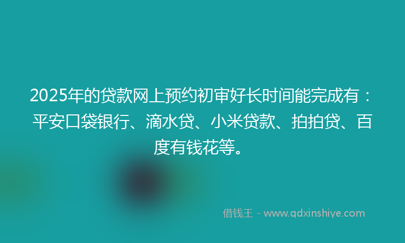 2025年的贷款网上预约初审好长时间能完成有：平安口袋银行、滴水贷、小米贷款、拍拍贷、百度有钱花等。