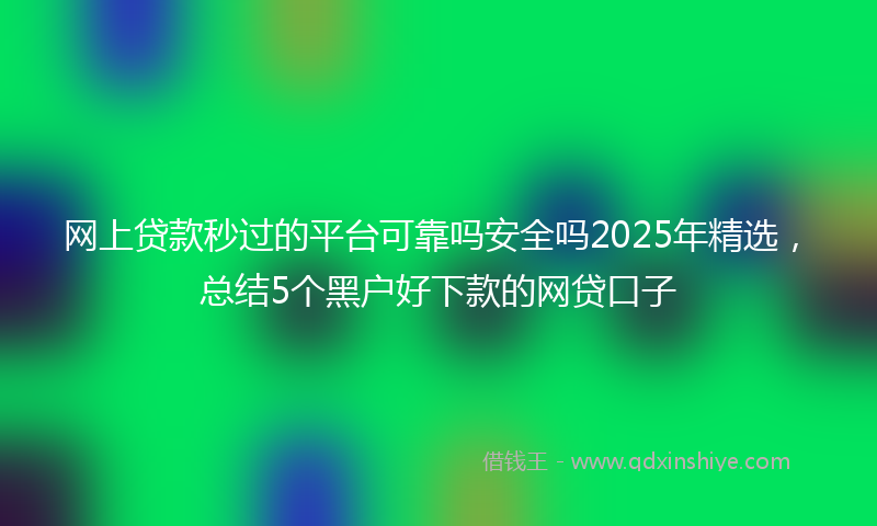网上贷款秒过的平台可靠吗安全吗2025年精选，总结5个黑户好下款的网贷口子