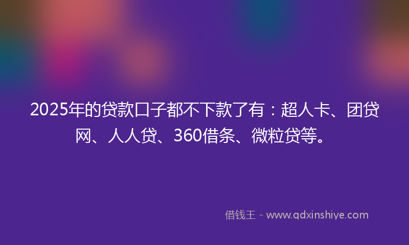 2025年的贷款口子都不下款了有：超人卡、团贷网、人人贷、360借条、微粒贷等。