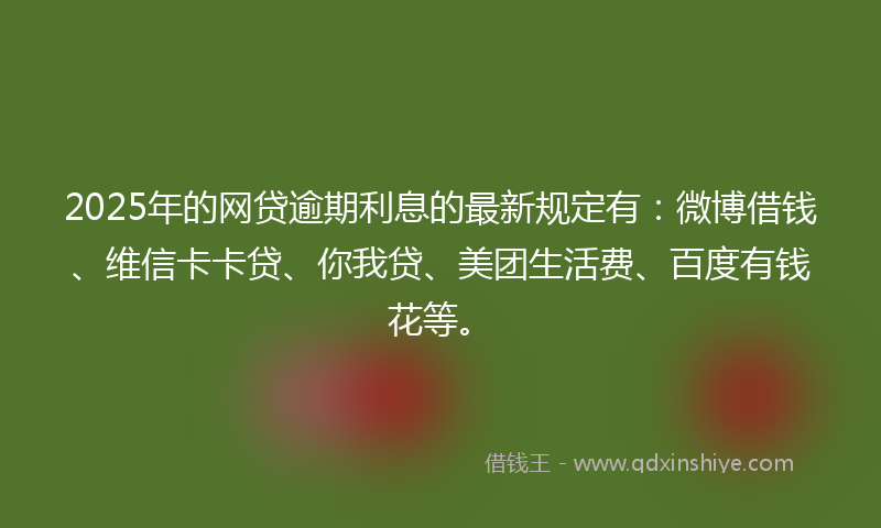 2025年的网贷逾期利息的最新规定有：微博借钱、维信卡卡贷、你我贷、美团生活费、百度有钱花等。