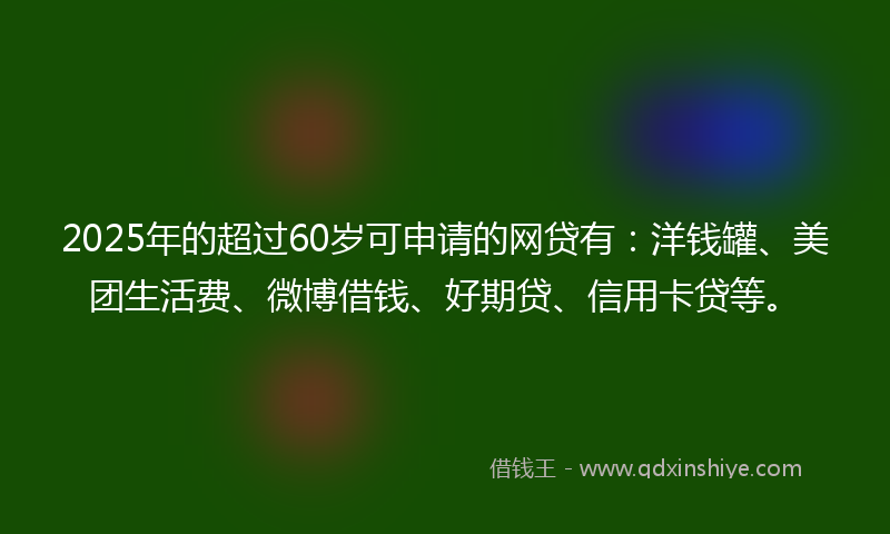 2025年的超过60岁可申请的网贷有：洋钱罐、美团生活费、微博借钱、好期贷、信用卡贷等。