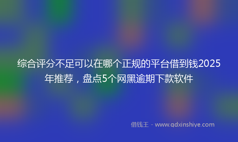 综合评分不足可以在哪个正规的平台借到钱2025年推荐，盘点5个网黑逾期下款软件