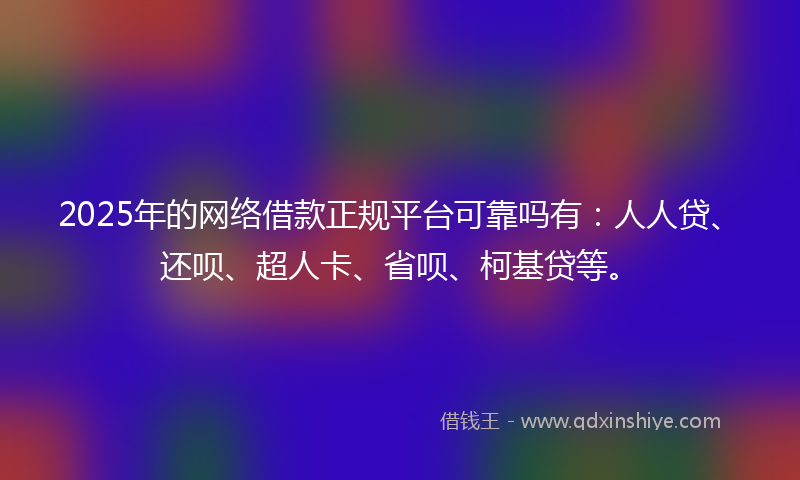 2025年的网络借款正规平台可靠吗有：人人贷、还呗、超人卡、省呗、柯基贷等。