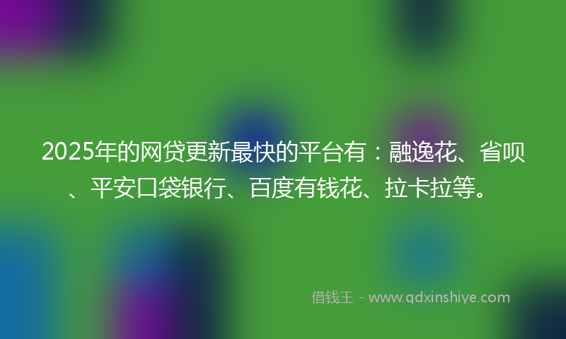 2025年的网贷更新最快的平台有：融逸花、省呗、平安口袋银行、百度有钱花、拉卡拉等。