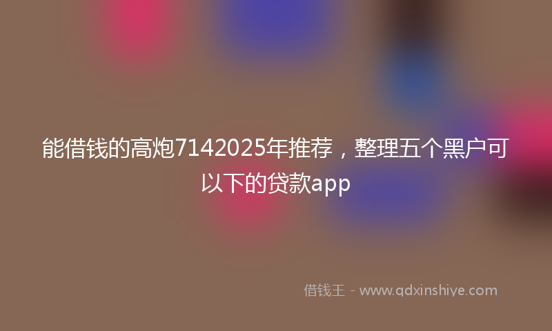 能借钱的高炮7142025年推荐，整理五个黑户可以下的贷款app