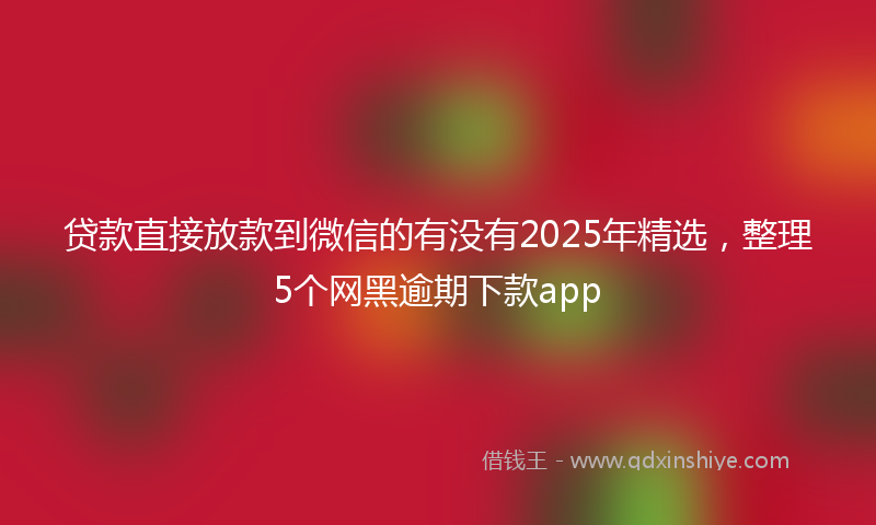 贷款直接放款到微信的有没有2025年精选，整理5个网黑逾期下款app