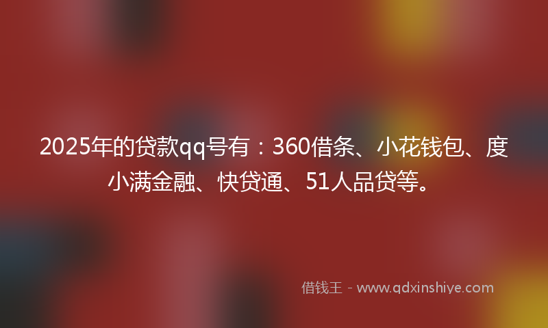 2025年的贷款qq号有：360借条、小花钱包、度小满金融、快贷通、51人品贷等。
