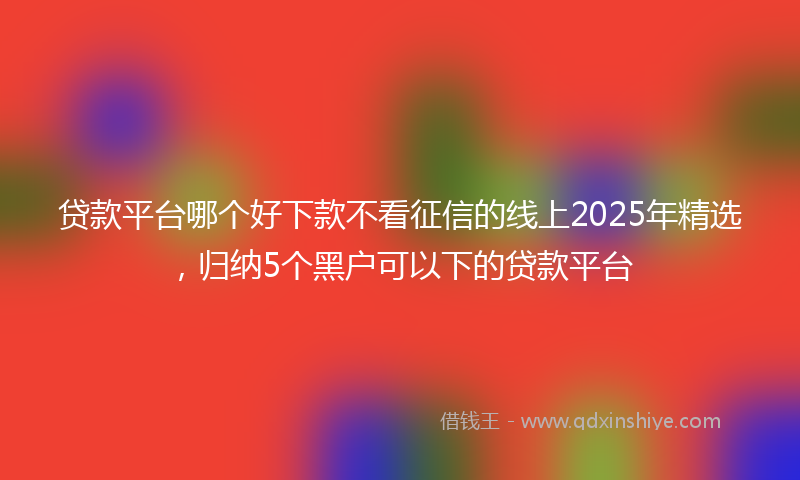 贷款平台哪个好下款不看征信的线上2025年精选，归纳5个黑户可以下的贷款平台