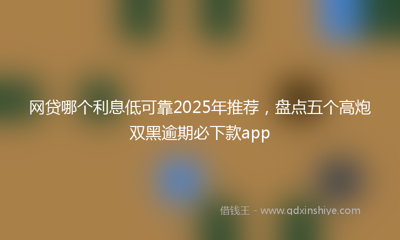 网贷哪个利息低可靠2025年推荐，盘点五个高炮双黑逾期必下款app