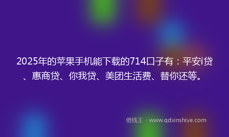 2025年的苹果手机能下载的714口子有：平安i贷、惠商贷、你我贷、美团生活费、替你还等。