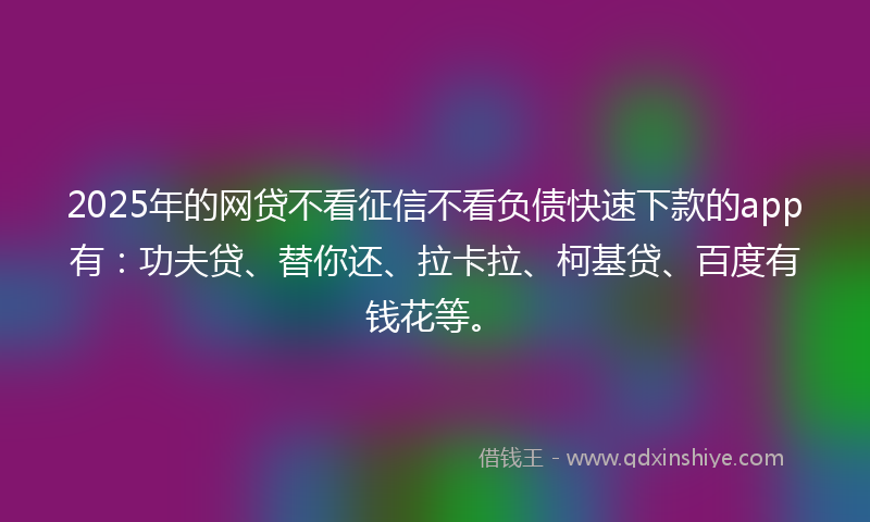 2025年的网贷不看征信不看负债快速下款的app有：功夫贷、替你还、拉卡拉、柯基贷、百度有钱花等。