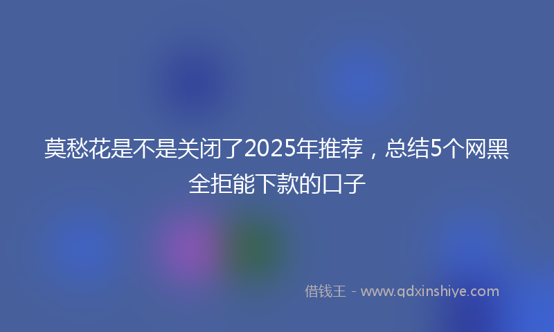 莫愁花是不是关闭了2025年推荐，总结5个网黑全拒能下款的口子
