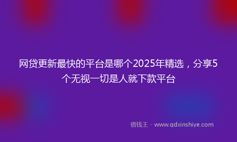 网贷更新最快的平台是哪个2025年精选，分享5个无视一切是人就下款平台
