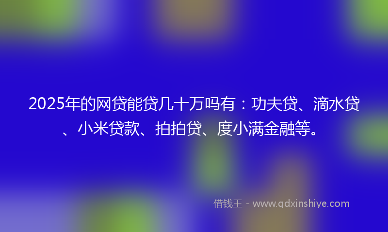 2025年的网贷能贷几十万吗有：功夫贷、滴水贷、小米贷款、拍拍贷、度小满金融等。