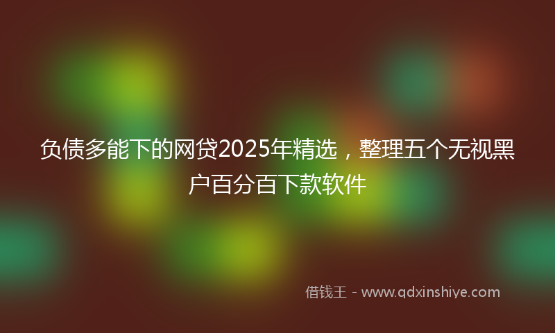 负债多能下的网贷2025年精选，整理五个无视黑户百分百下款软件