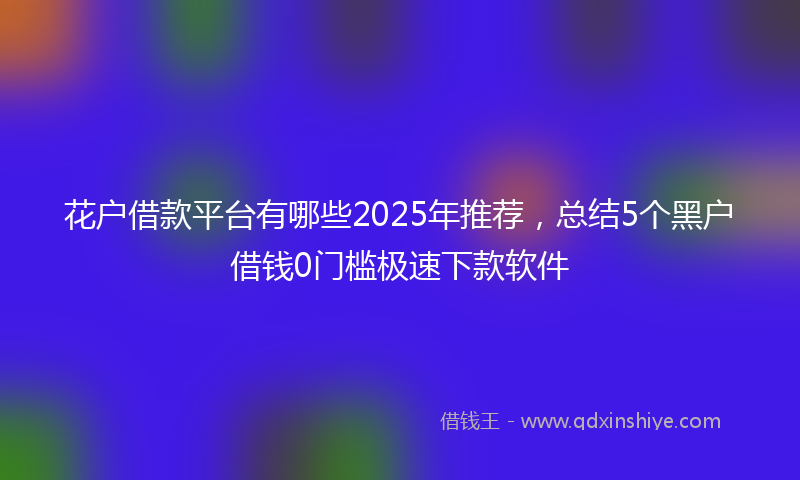 花户借款平台有哪些2025年推荐，总结5个黑户借钱0门槛极速下款软件