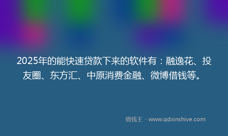2025年的能快速贷款下来的软件有：融逸花、投友圈、东方汇、中原消费金融、微博借钱等。