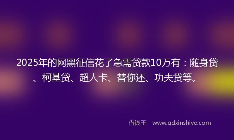 2025年的网黑征信花了急需贷款10万有：随身贷、柯基贷、超人卡、替你还、功夫贷等。