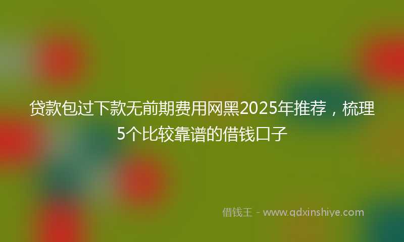 贷款包过下款无前期费用网黑2025年推荐，梳理5个比较靠谱的借钱口子