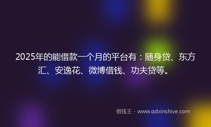2025年的能借款一个月的平台有：随身贷、东方汇、安逸花、微博借钱、功夫贷等。