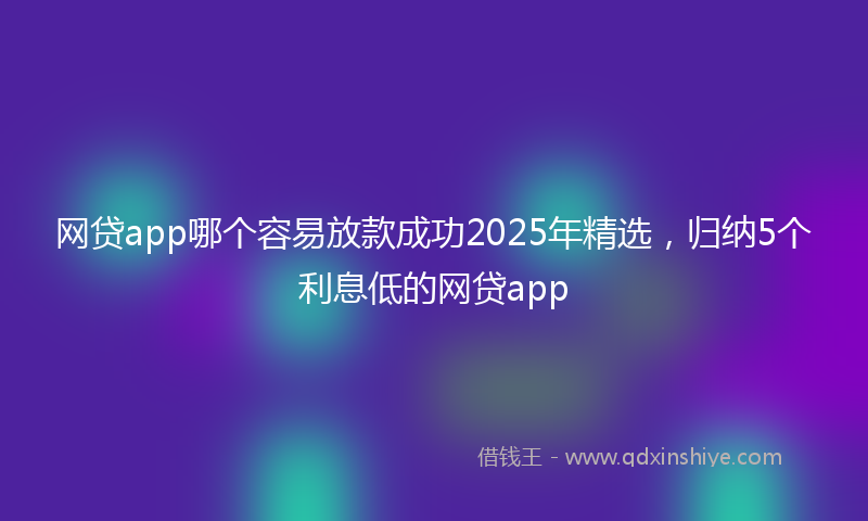网贷app哪个容易放款成功2025年精选，归纳5个利息低的网贷app