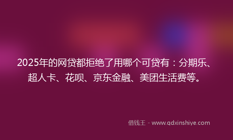 2025年的网贷都拒绝了用哪个可贷有：分期乐、超人卡、花呗、京东金融、美团生活费等。