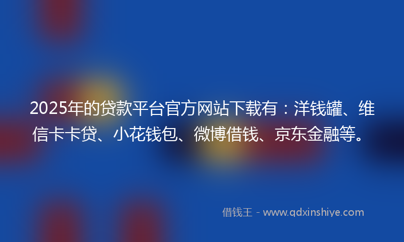 2025年的贷款平台官方网站下载有：洋钱罐、维信卡卡贷、小花钱包、微博借钱、京东金融等。