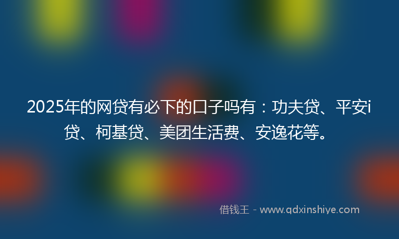 2025年的网贷有必下的口子吗有：功夫贷、平安i贷、柯基贷、美团生活费、安逸花等。