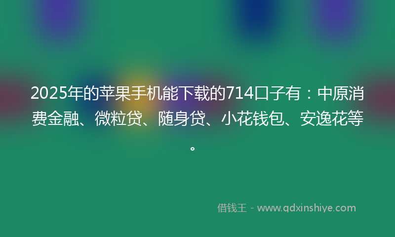 2025年的苹果手机能下载的714口子有：中原消费金融、微粒贷、随身贷、小花钱包、安逸花等。
