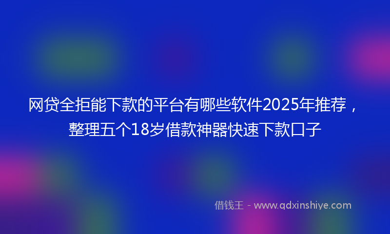 网贷全拒能下款的平台有哪些软件2025年推荐，整理五个18岁借款神器快速下款口子