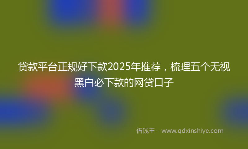 贷款平台正规好下款2025年推荐，梳理五个无视黑白必下款的网贷口子