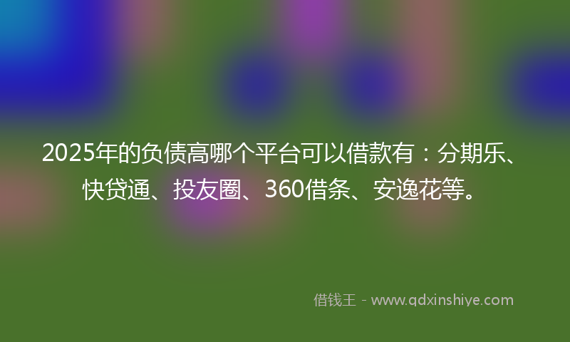2025年的负债高哪个平台可以借款有：分期乐、快贷通、投友圈、360借条、安逸花等。