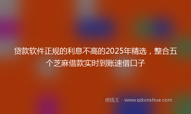 贷款软件正规的利息不高的2025年精选，整合五个芝麻借款实时到账速借口子