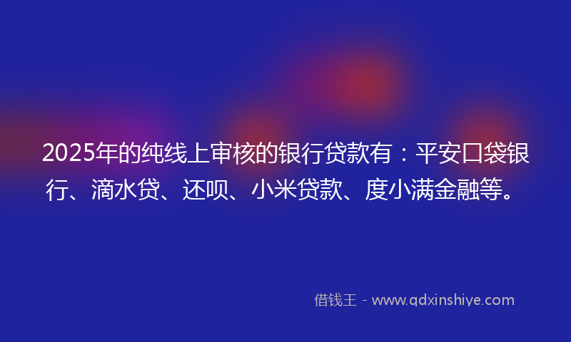 2025年的纯线上审核的银行贷款有：平安口袋银行、滴水贷、还呗、小米贷款、度小满金融等。