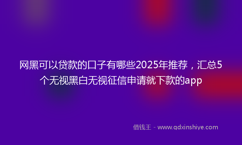 网黑可以贷款的口子有哪些2025年推荐，汇总5个无视黑白无视征信申请就下款的app