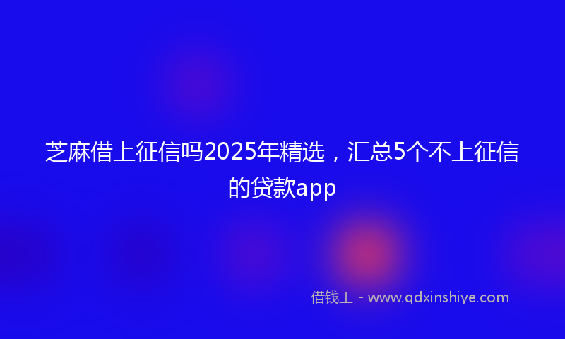 芝麻借上征信吗2025年精选，汇总5个不上征信的贷款app