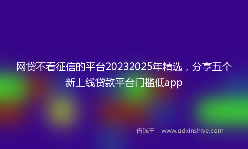 网贷不看征信的平台20232025年精选，分享五个新上线贷款平台门槛低app
