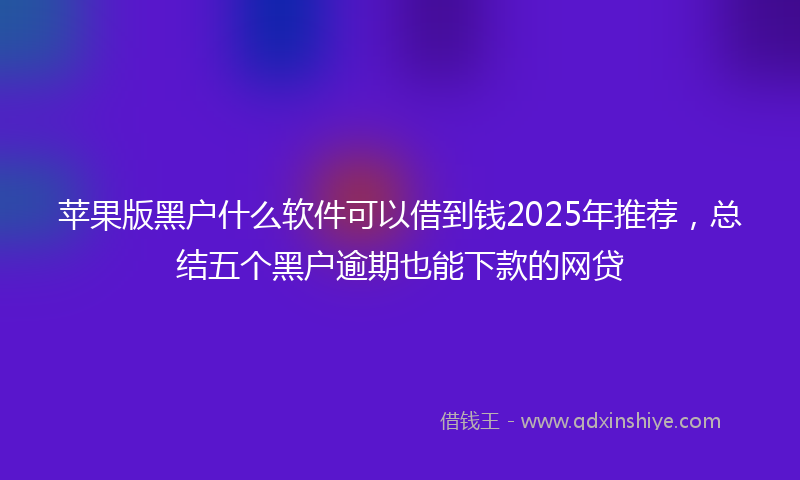 苹果版黑户什么软件可以借到钱2025年推荐，总结五个黑户逾期也能下款的网贷