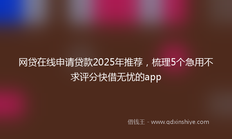 网贷在线申请贷款2025年推荐，梳理5个急用不求评分快借无忧的app