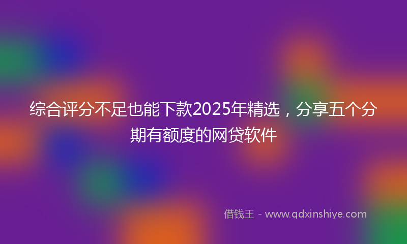 综合评分不足也能下款2025年精选，分享五个分期有额度的网贷软件