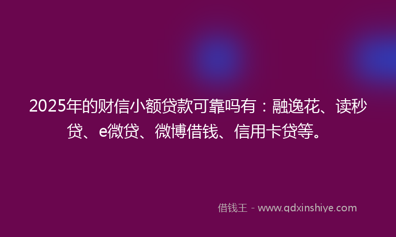 2025年的财信小额贷款可靠吗有：融逸花、读秒贷、e微贷、微博借钱、信用卡贷等。