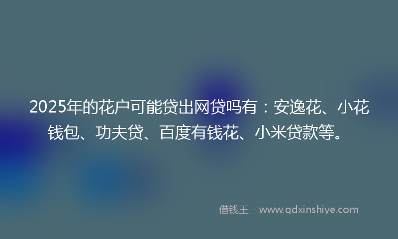 2025年的花户可能贷出网贷吗有：安逸花、小花钱包、功夫贷、百度有钱花、小米贷款等。