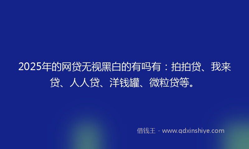 2025年的网贷无视黑白的有吗有：拍拍贷、我来贷、人人贷、洋钱罐、微粒贷等。