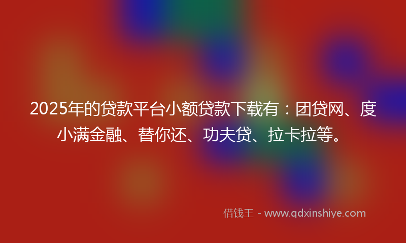 2025年的贷款平台小额贷款下载有：团贷网、度小满金融、替你还、功夫贷、拉卡拉等。