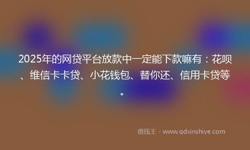2025年的网贷平台放款中一定能下款嘛有：花呗、维信卡卡贷、小花钱包、替你还、信用卡贷等。
